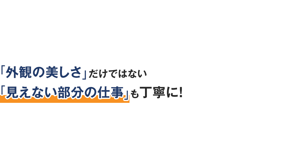 「外観の美しさ」だけではない「見えない部分の仕事」も丁寧に！